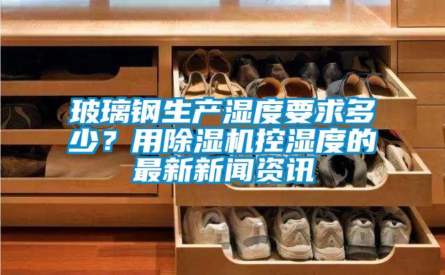 玻璃鋼生產濕度要求多少？用除濕機控濕度的最新新聞資訊