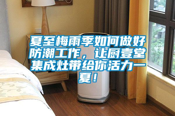 夏至梅雨季如何做好防潮工作，讓廚壹堂集成灶帶給你活力一夏！