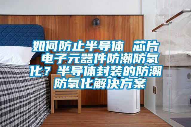 如何防止半導體 芯片 電子元器件防潮防氧化？半導體封裝的防潮 防氧化解決方案